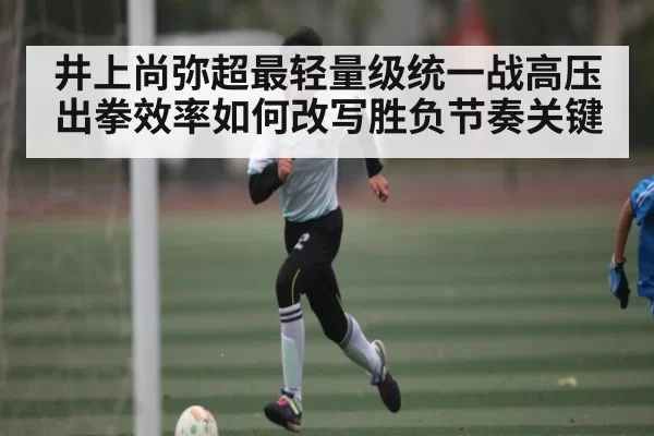 井上尚弥超最轻量级统一战高压出拳效率如何改写胜负节奏关键 - Leyu